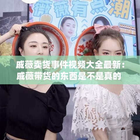 戚薇卖货事件视频大全最新：戚薇带货的东西是不是真的 