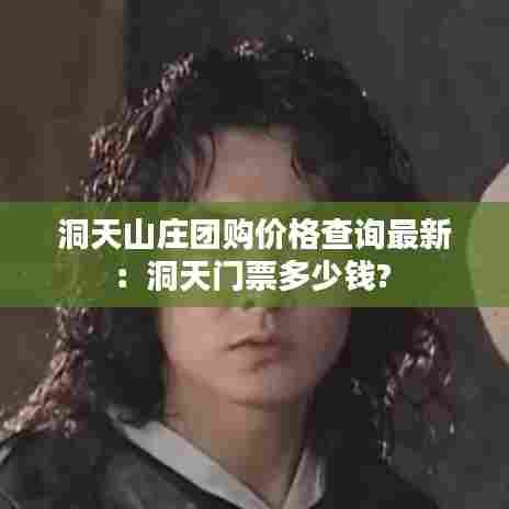 洞天山庄团购价格查询最新:洞天门票多少钱?