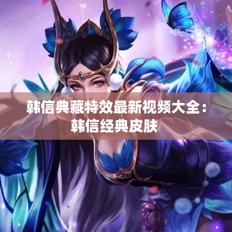 韩信典藏特效最新视频大全:韩信经典皮肤