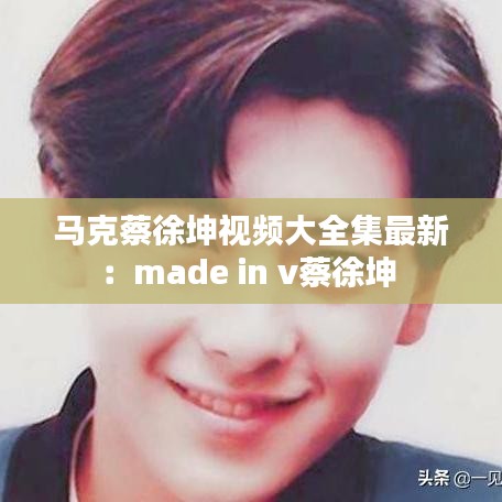 马克蔡徐坤视频大全集最新:made in v蔡徐坤