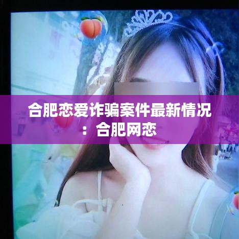 合肥恋爱诈骗案件最新情况:合肥网恋