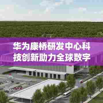 华为康桥研发中心科技创新助力全球数字化转型,引领未来科技趋势