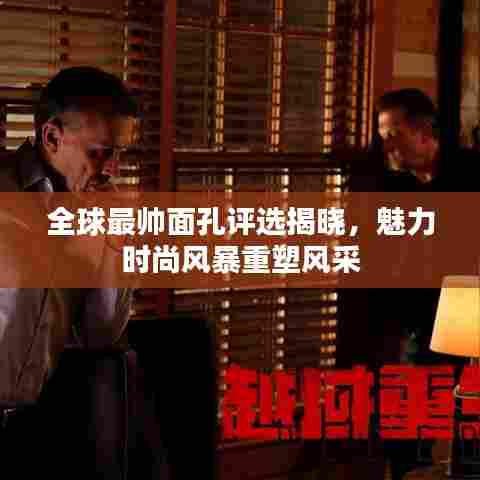 全球最帅面孔评选揭晓，魅力时尚风暴重塑风采