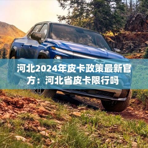河北2024年皮卡政策最新官方:河北省皮卡限行吗
