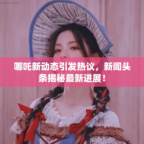 哪吒新动态引发热议,新闻头条揭秘最新进展!