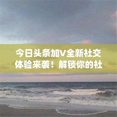 今日头条加V全新社交体验来袭!解锁你的社交新纪元