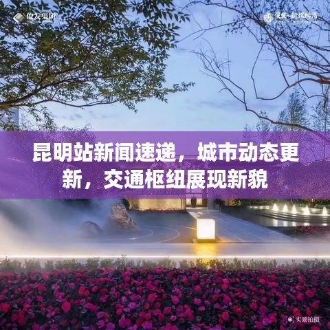 昆明站新闻速递,城市动态更新,交通枢纽展现新貌