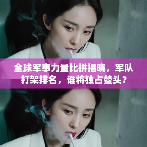 全球军事力量比拼揭晓,军队打架排名,谁将独占鳌头?