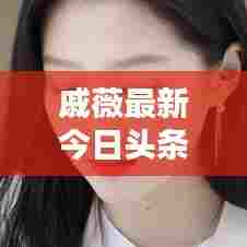 戚薇最新今日头条动态速递