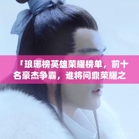 「琅琊榜英雄荣耀榜单,前十名豪杰争霸,谁将问鼎荣耀之巅?」