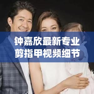 钟嘉欣最新专业剪指甲视频细节展现,专业与亲和力一览无遗