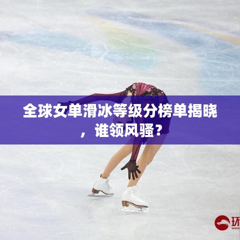全球女单滑冰等级分榜单揭晓,谁领风骚?