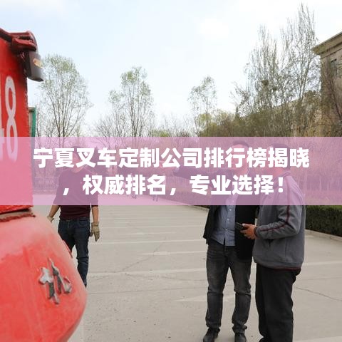 宁夏叉车定制公司排行榜揭晓,权威排名,专业选择!