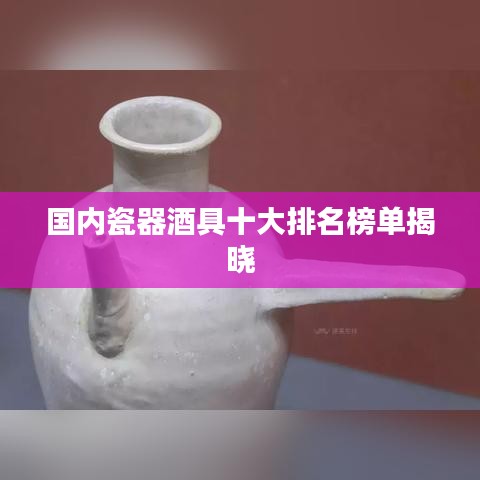 国内瓷器酒具十大排名榜单揭晓