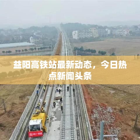 益阳高铁站最新动态，今日热点新闻头条