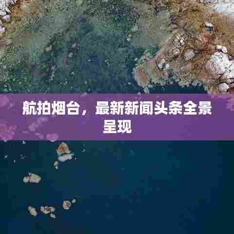 航拍烟台,最新新闻头条全景呈现